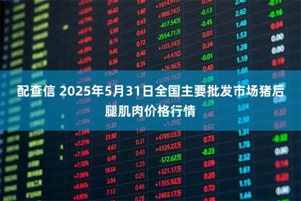 配查信 2025年5月31日全国主要批发市场猪后腿肌肉价格行情