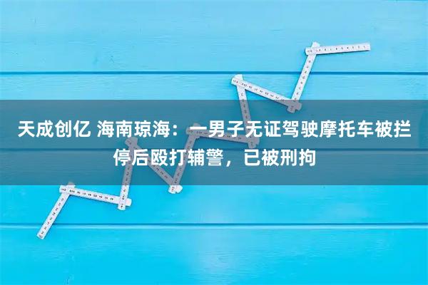 天成创亿 海南琼海：一男子无证驾驶摩托车被拦停后殴打辅警，已被刑拘