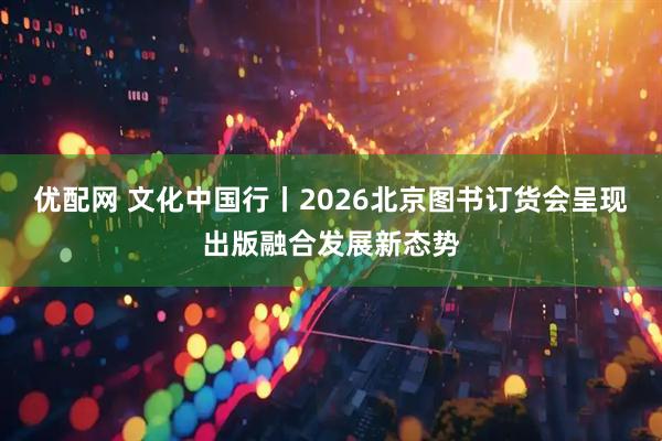 优配网 文化中国行丨2026北京图书订货会呈现出版融合发展新态势