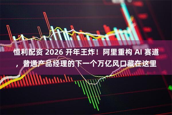 恒利配资 2026 开年王炸！阿里重构 AI 赛道，普通产品经理的下一个万亿风口藏在这里