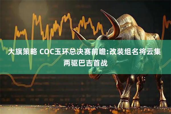 大旗策略 COC玉环总决赛前瞻:改装组名将云集 两驱巴吉首战