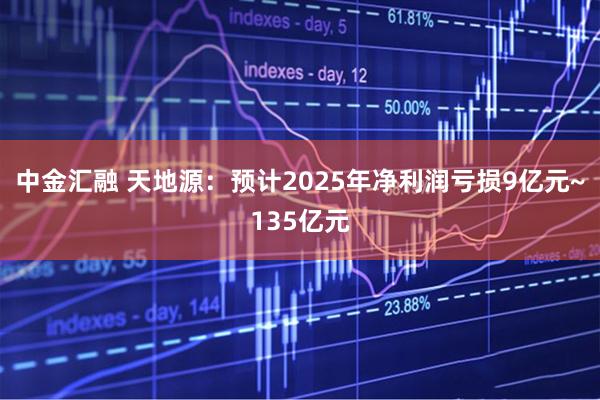 中金汇融 天地源：预计2025年净利润亏损9亿元~135亿元