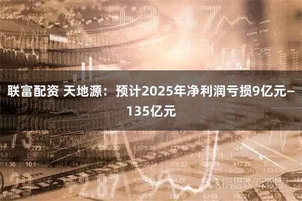 联富配资 天地源：预计2025年净利润亏损9亿元—135亿元