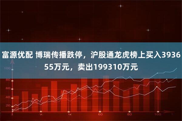 富源优配 博瑞传播跌停，沪股通龙虎榜上买入393655万元，卖出199310万元