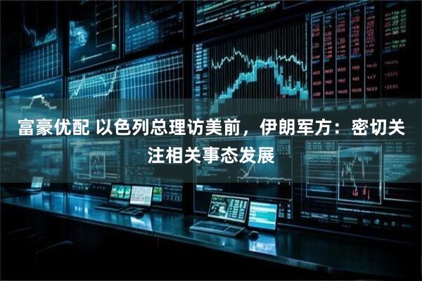 富豪优配 以色列总理访美前，伊朗军方：密切关注相关事态发展