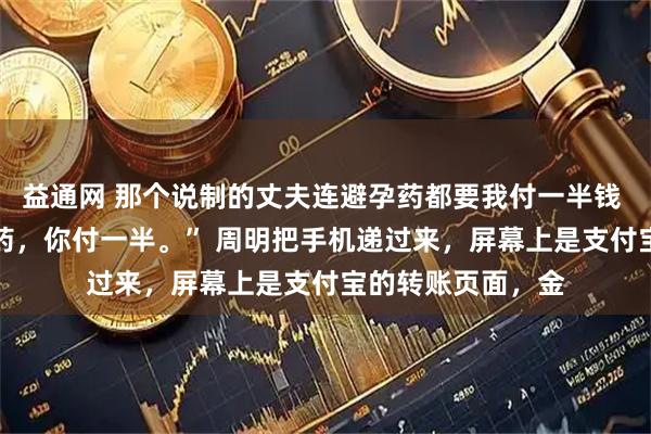益通网 那个说制的丈夫连避孕药都要我付一半钱 周明苏晴 “避孕药，你付一半。” 周明把手机递过来，屏幕上是支付宝的转账页面，金