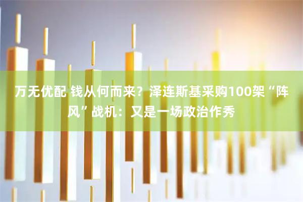 万无优配 钱从何而来?泽连斯基采购100架“阵风”战机:又是一场政治作秀