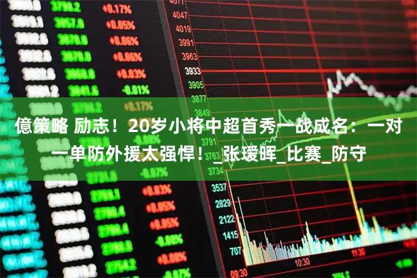 億策略 励志！20岁小将中超首秀一战成名：一对一单防外援太强悍！_张瑷晖_比赛_防守